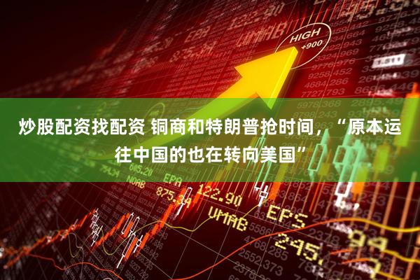 炒股配资找配资 铜商和特朗普抢时间，“原本运往中国的也在转向美国”