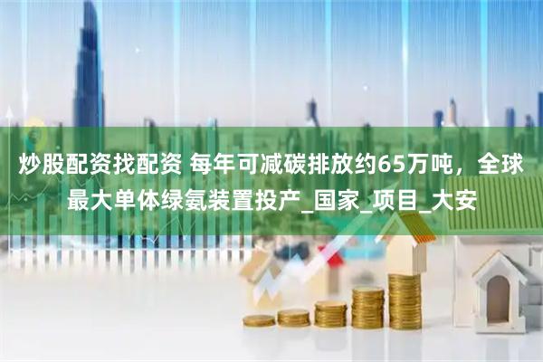 炒股配资找配资 每年可减碳排放约65万吨，全球最大单体绿氨装置投产_国家_项目_大安