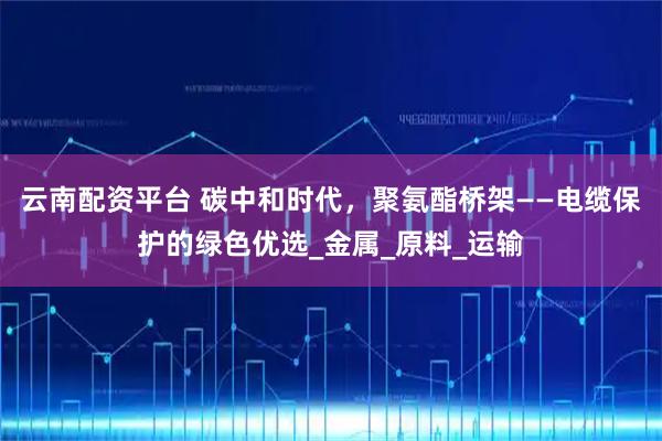 云南配资平台 碳中和时代，聚氨酯桥架——电缆保护的绿色优选_金属_原料_运输