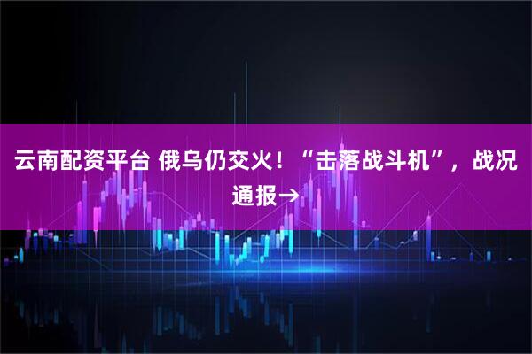 云南配资平台 俄乌仍交火！“击落战斗机”，战况通报→