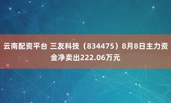 云南配资平台 三友科技（834475）8月8日主力资金净卖出222.06万元