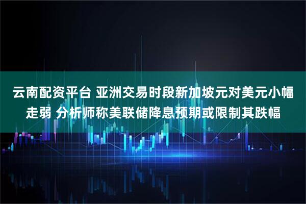云南配资平台 亚洲交易时段新加坡元对美元小幅走弱 分析师称美联储降息预期或限制其跌幅