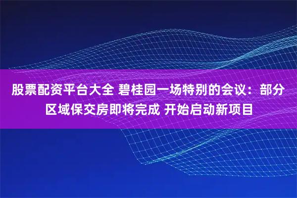 股票配资平台大全 碧桂园一场特别的会议：部分区域保交房即将完成 开始启动新项目