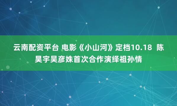 云南配资平台 电影《小山河》定档10.18  陈昊宇吴彦姝首次合作演绎祖孙情