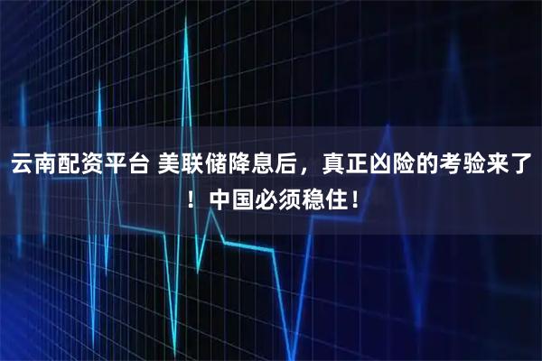 云南配资平台 美联储降息后，真正凶险的考验来了！中国必须稳住！