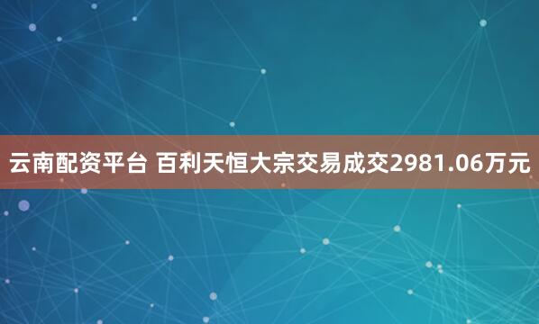 云南配资平台 百利天恒大宗交易成交2981.06万元