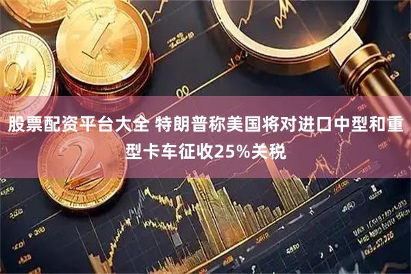 股票配资平台大全 特朗普称美国将对进口中型和重型卡车征收25%关税
