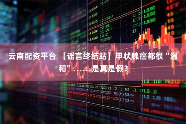 云南配资平台 【谣言终结站】甲状腺癌都很“温和”……是真是假？