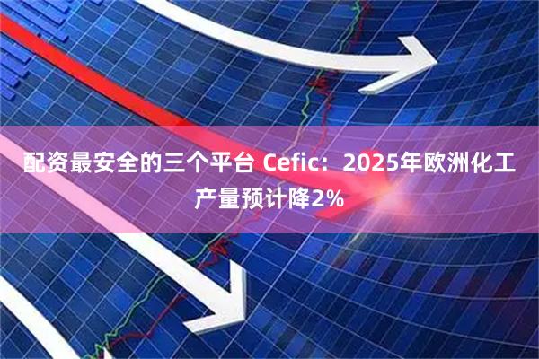 配资最安全的三个平台 Cefic：2025年欧洲化工产量预计降2%