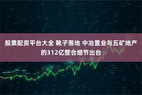股票配资平台大全 靴子落地 中冶置业与五矿地产的312亿整合细节出台