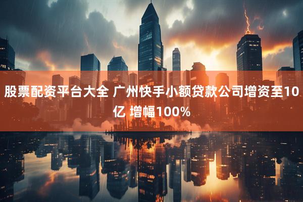 股票配资平台大全 广州快手小额贷款公司增资至10亿 增幅100%