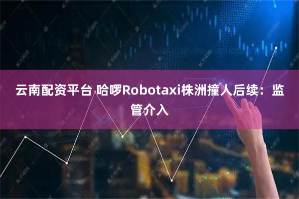 云南配资平台 哈啰Robotaxi株洲撞人后续：监管介入