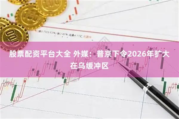 股票配资平台大全 外媒：普京下令2026年扩大在乌缓冲区