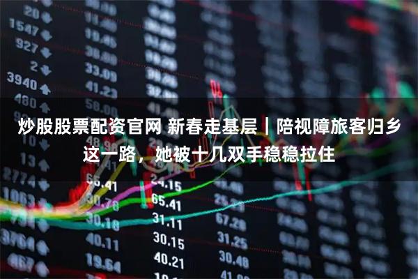 炒股股票配资官网 新春走基层｜陪视障旅客归乡这一路，她被十几双手稳稳拉住