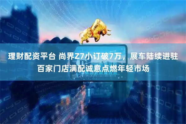 理财配资平台 尚界Z7小订破7万，展车陆续进驻百家门店满配诚意点燃年轻市场