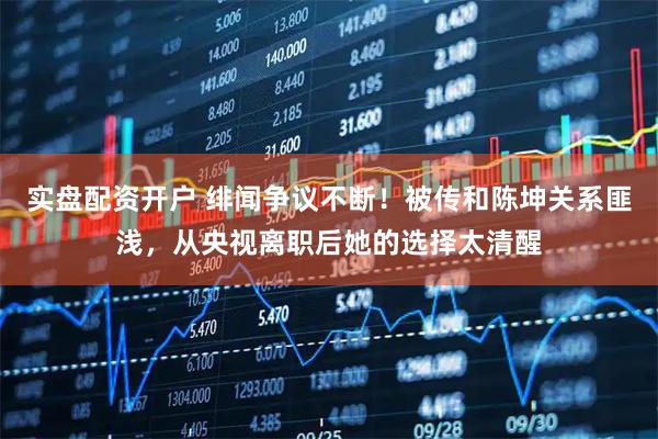实盘配资开户 绯闻争议不断！被传和陈坤关系匪浅，从央视离职后她的选择太清醒