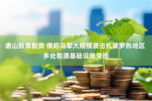 唐山股票配资 俄称乌军大规模袭击扎波罗热地区 多处能源基础设施受损