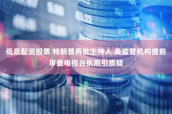 低息配资股票 特朗普再批主持人 美监管机构提前审查电视台执照引质疑
