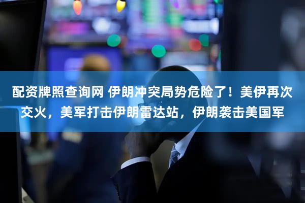 配资牌照查询网 伊朗冲突局势危险了！美伊再次交火，美军打击伊朗雷达站，伊朗袭击美国军