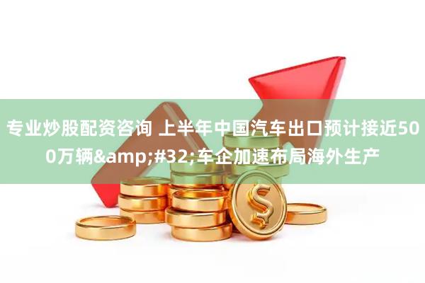 专业炒股配资咨询 上半年中国汽车出口预计接近500万辆 车企加速布局海外生产