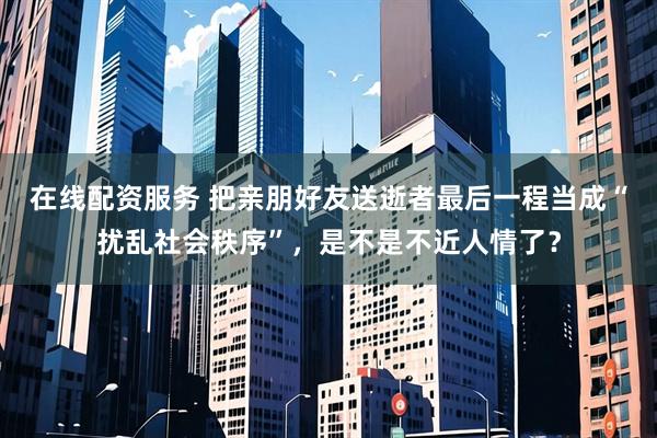在线配资服务 把亲朋好友送逝者最后一程当成“扰乱社会秩序”，是不是不近人情了？
